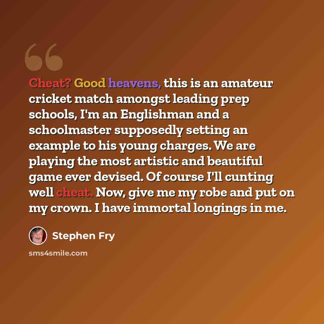 “Cheat? Good heavens, this is an amateur cricket match amongst leading prep schools, I'm an Englishman and a schoolmaster supposedly setting an example to his young charges. We are playing the most artistic and beautiful game ever devised. Of course I'll cunting well cheat. Now, give me my robe and…” quote by Stephen Fry