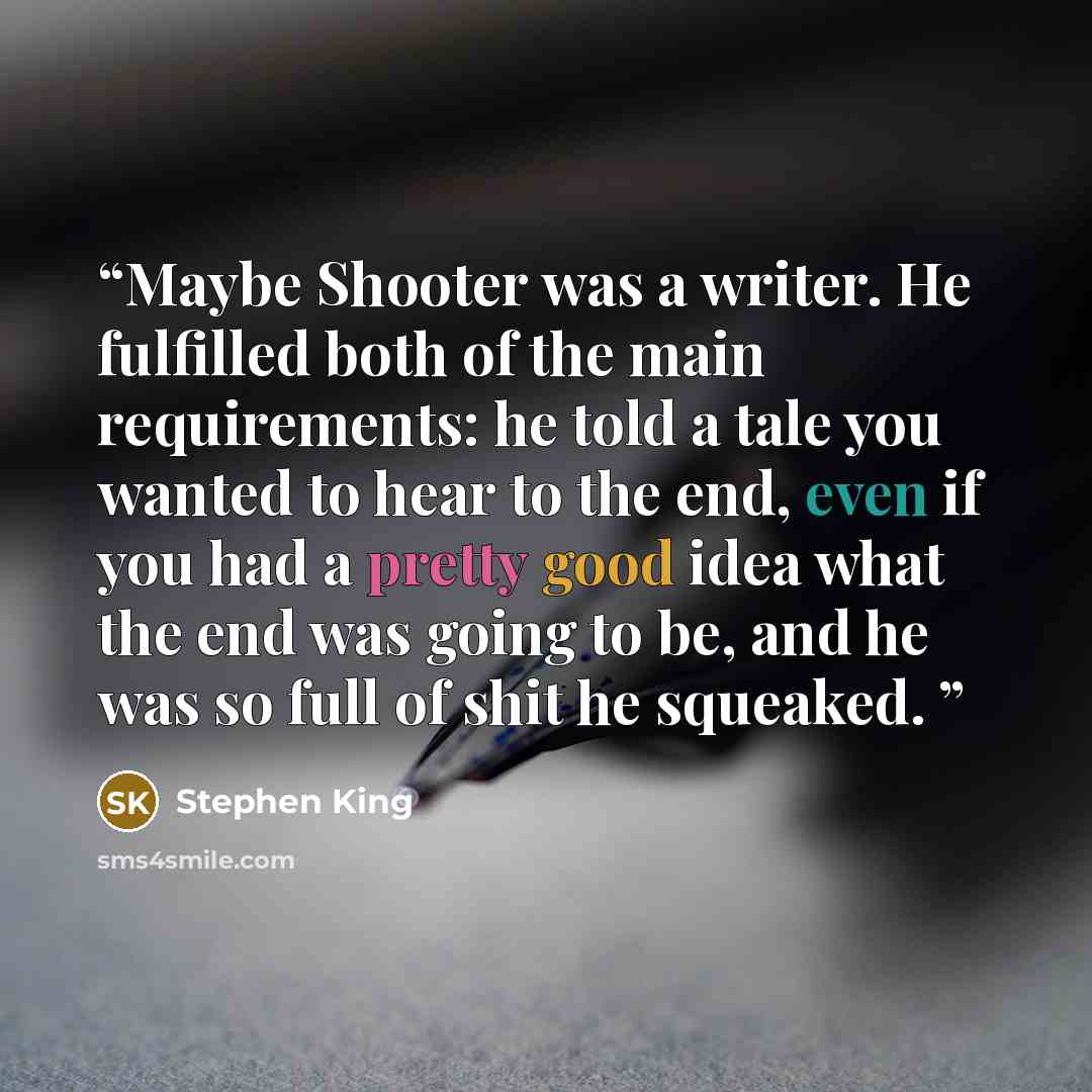 “Maybe Shooter was a writer. He fulfilled both of the main requirements: he told a tale you wanted to hear to the end, even if you had a pretty good idea what the end was going to be, and he was so full of shit he squeaked.” quote by Stephen King