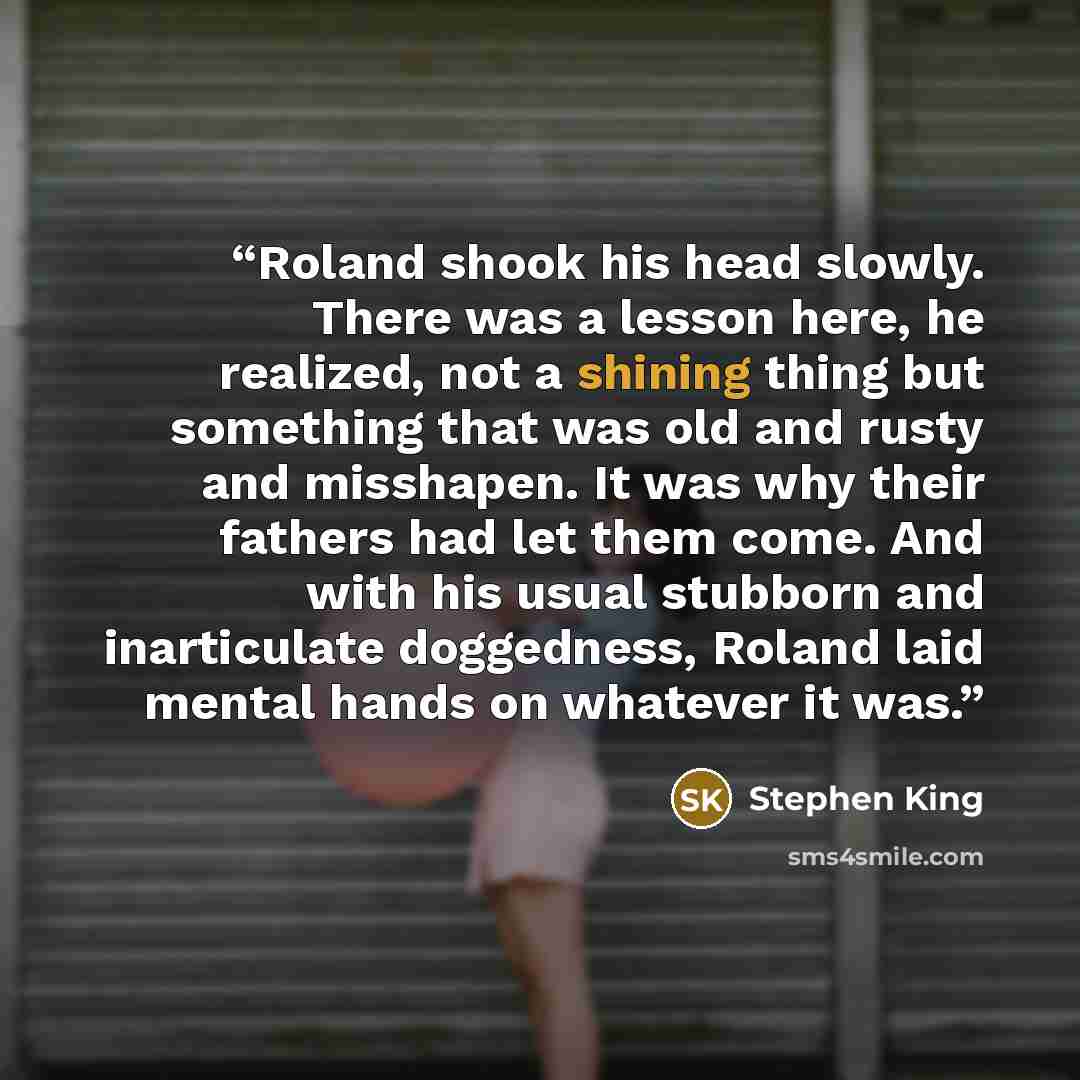 “Roland shook his head slowly. There was a lesson here, he realized, not a shining thing but something that was old and rusty and misshapen. It was why their fathers had let them come. And with his usual stubborn and inarticulate doggedness, Roland laid mental hands on whatever it was.” quote by Stephen King