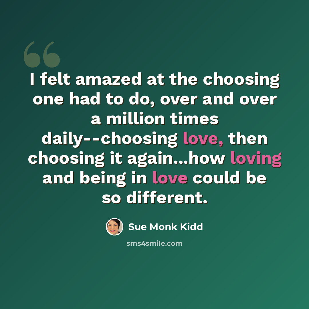 “I felt amazed at the choosing one had to do, over and over a million times daily--choosing love, then choosing it again...how loving and being in love could be so different.” quote by Sue Monk Kidd