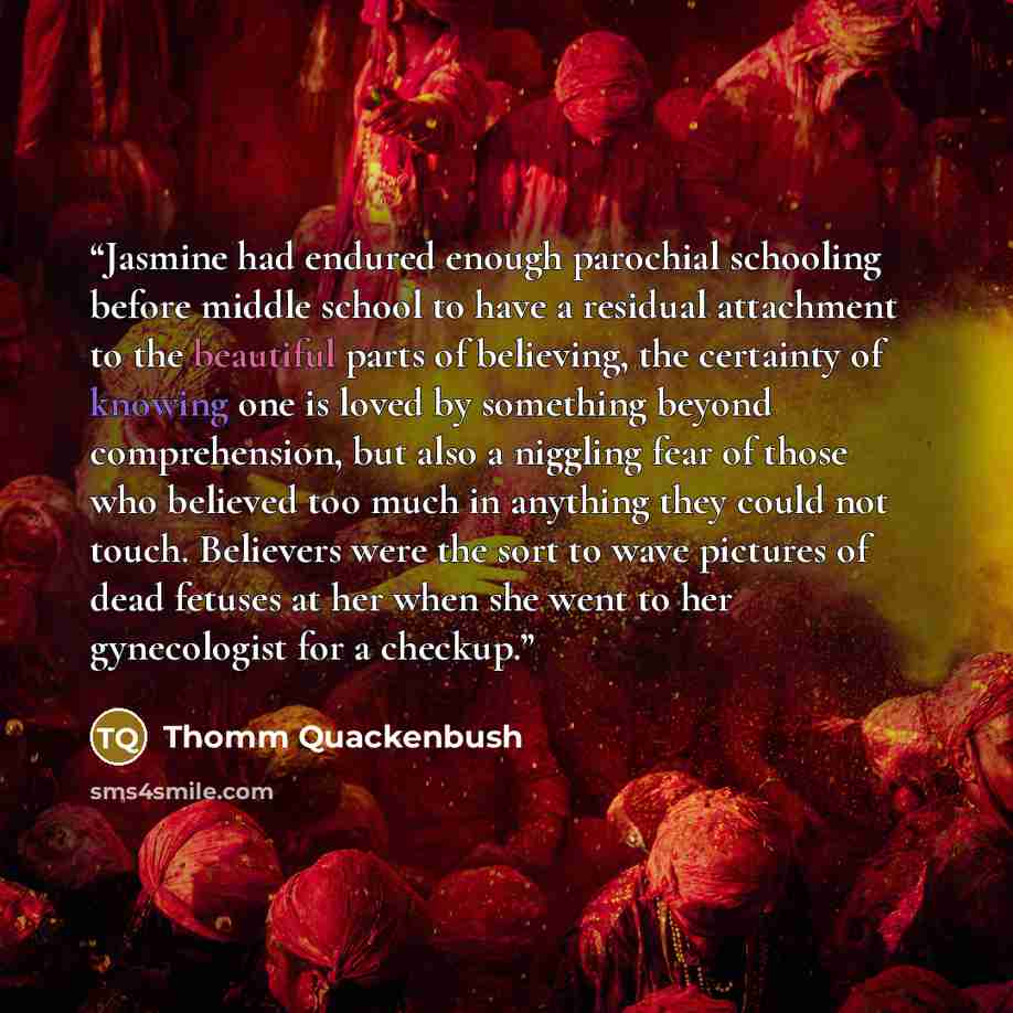 “Jasmine had endured enough parochial schooling before middle school to have a residual attachment to the beautiful parts of believing, the certainty of knowing one is loved by something beyond comprehension, but also a niggling fear of those who believed too much in anything they could not touch…” quote by Thomm Quackenbush