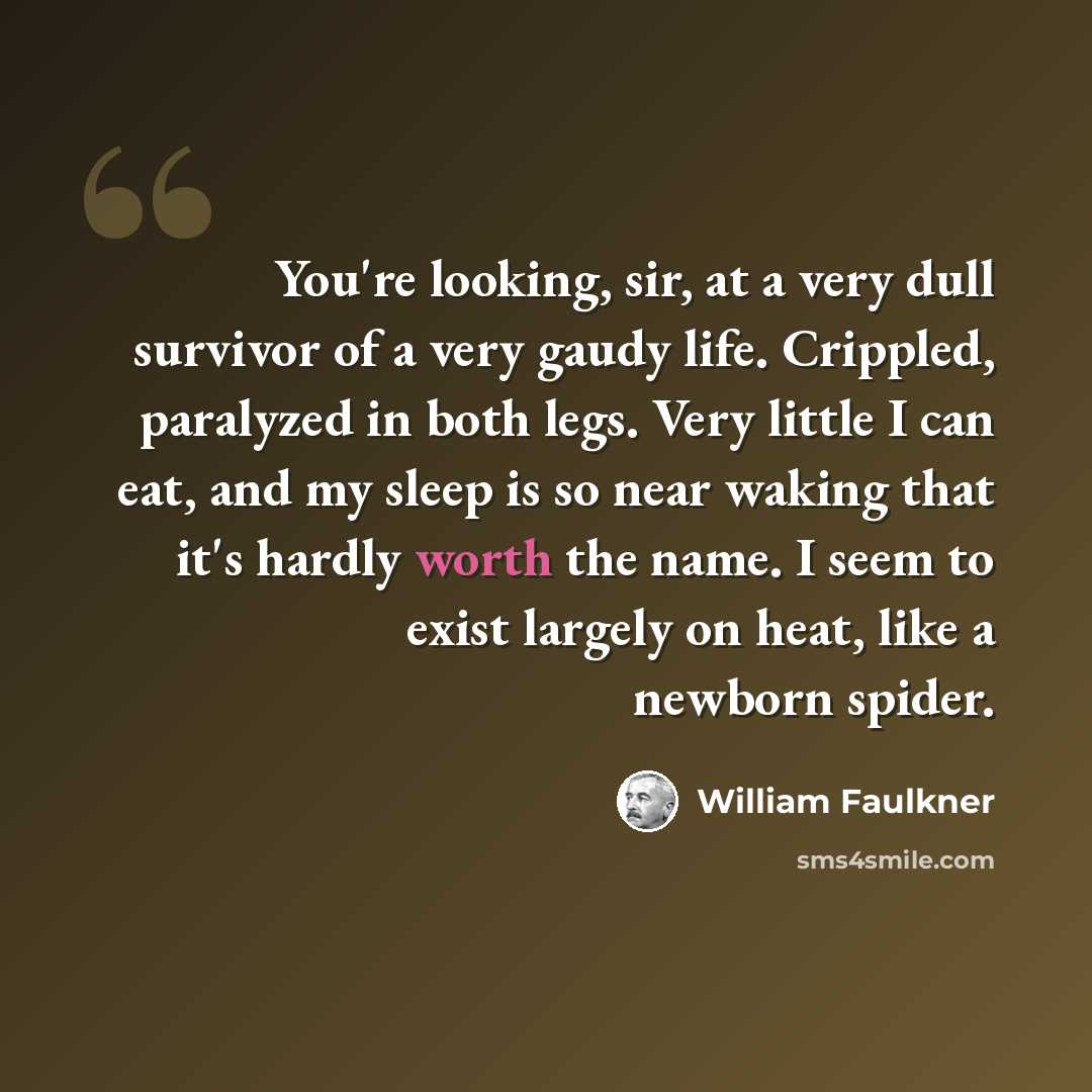 “You're looking, sir, at a very dull survivor of a very gaudy life. Crippled, paralyzed in both legs. Very little I can eat, and my sleep is so near waking that it's hardly worth the name. I seem to exist largely on heat, like a newborn spider.” quote by William Faulkner