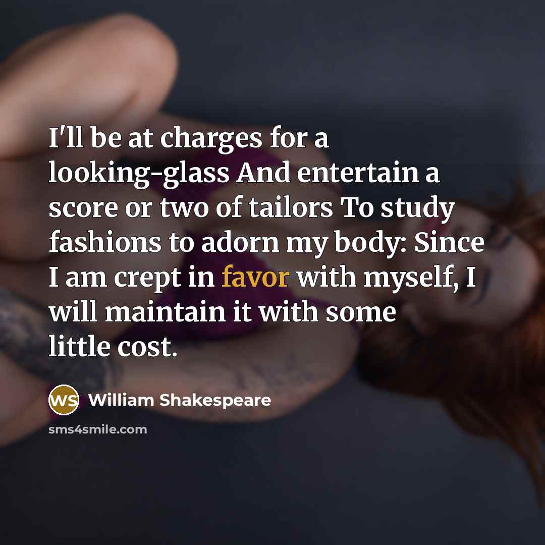 “I'll be at charges for a looking-glass And entertain a score or two of tailors To study fashions to adorn my body: Since I am crept in favor with myself, I will maintain it with some little cost.” quote by William Shakespeare