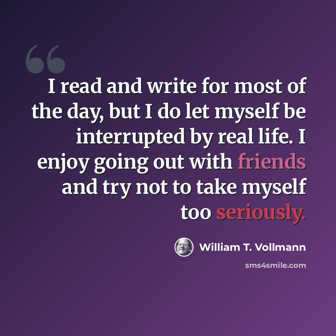 “I read and write for most of the day, but I do let myself be interrupted by real life. I enjoy going out with friends and try not to take myself too seriously.” quote by William T. Vollmann