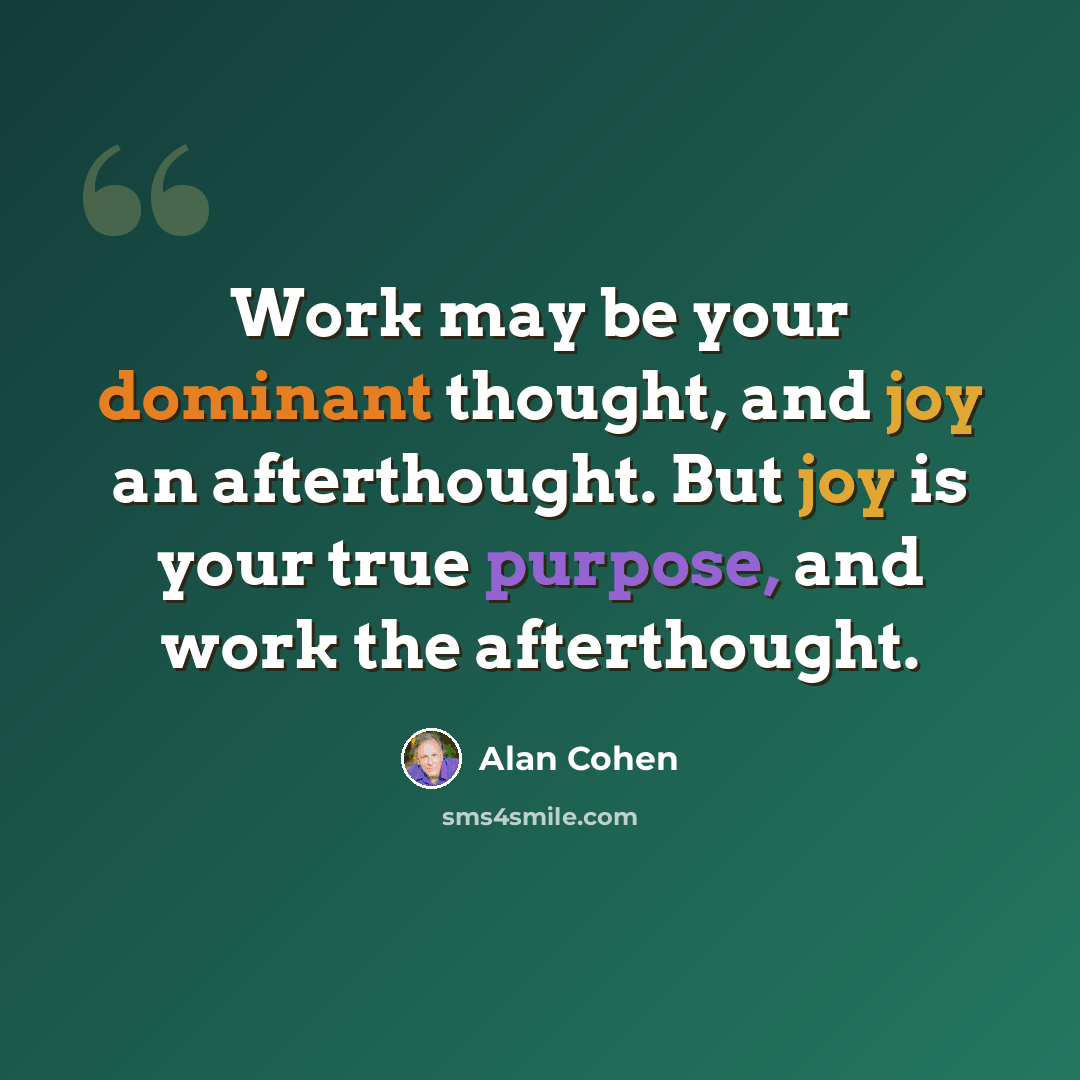 “Work may be your dominant thought, and joy an afterthought. But joy is your true purpose, and work the afterthought.” quote by Alan Cohen