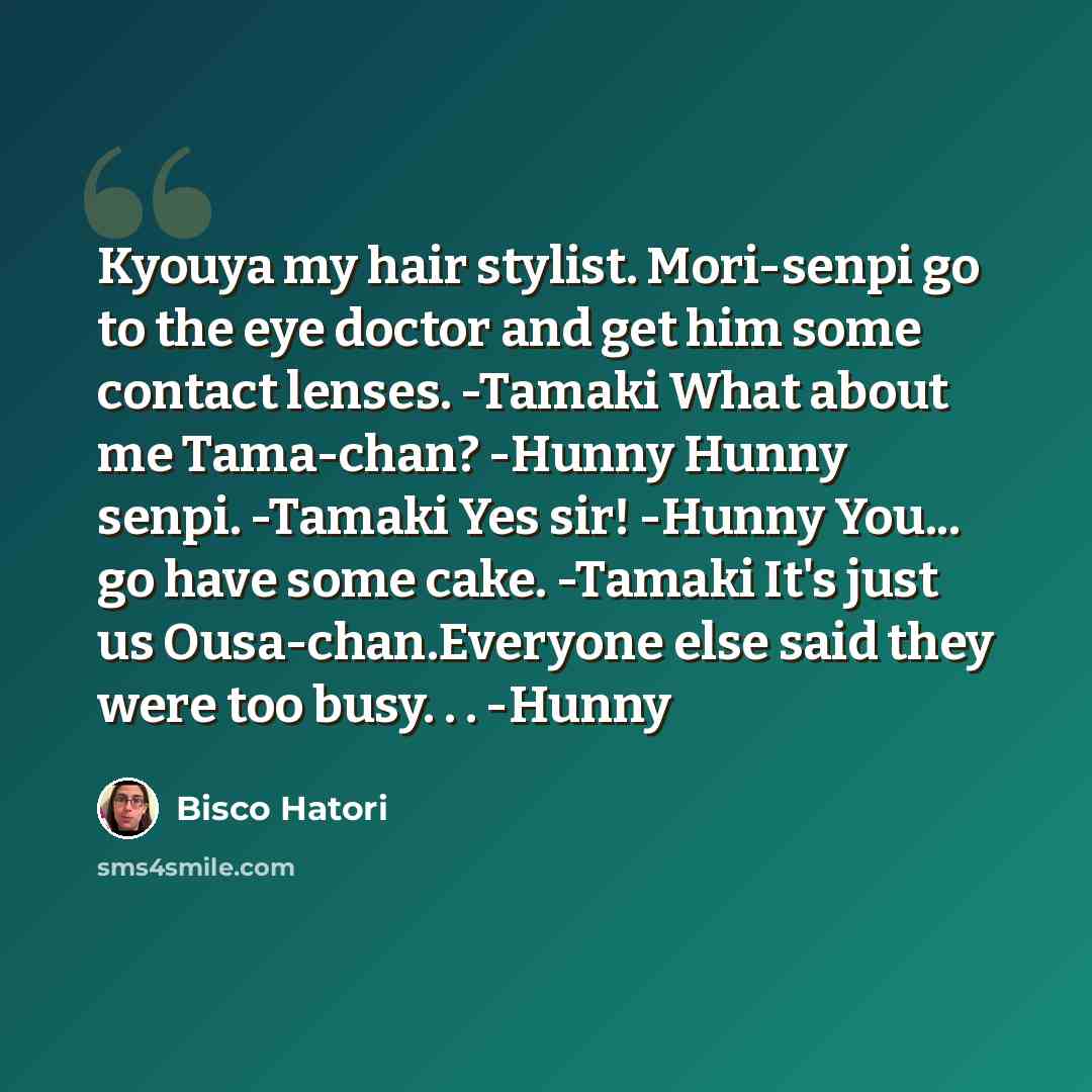 “Kyouya my hair stylist. Mori-senpi go to the eye doctor and get him some contact lenses. -Tamaki What about me Tama-chan? -Hunny Hunny senpi. -Tamaki Yes sir! -Hunny You... go have some cake. -Tamaki It's just us Ousa-chan.Everyone else said they were too busy. . . -Hunny” quote by Bisco Hatori