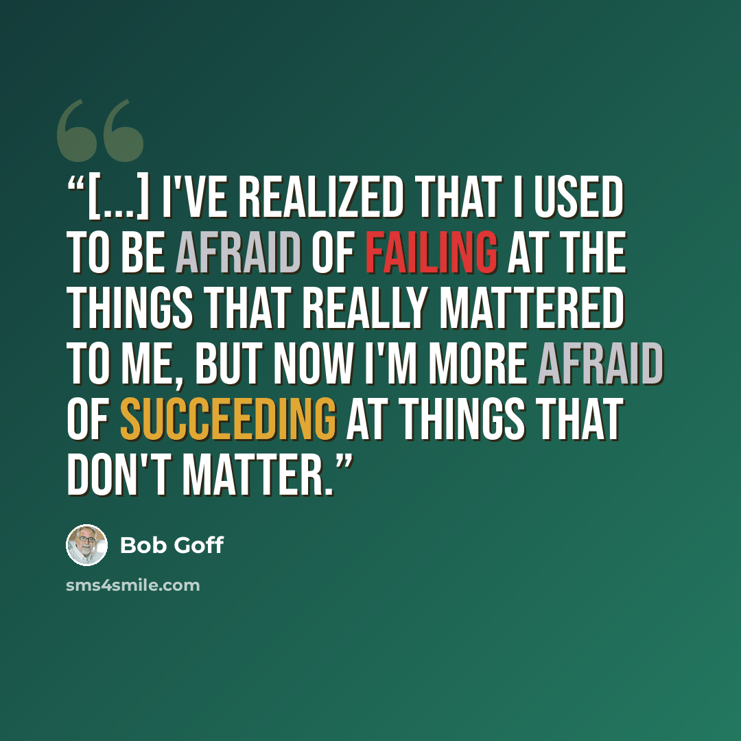 “[...] I've realized that I used to be afraid of failing at the things that really mattered to me, but now I'm more afraid of succeeding at things that don't matter.” quote by Bob Goff