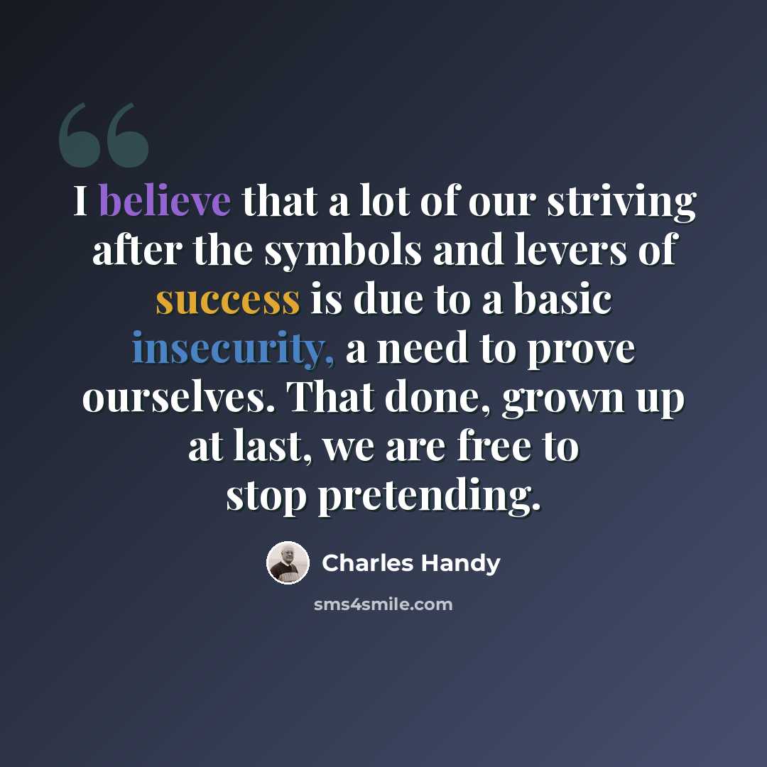 “I believe that a lot of our striving after the symbols and levers of success is due to a basic insecurity, a need to prove ourselves. That done, grown up at last, we are free to stop pretending.” quote by Charles Handy