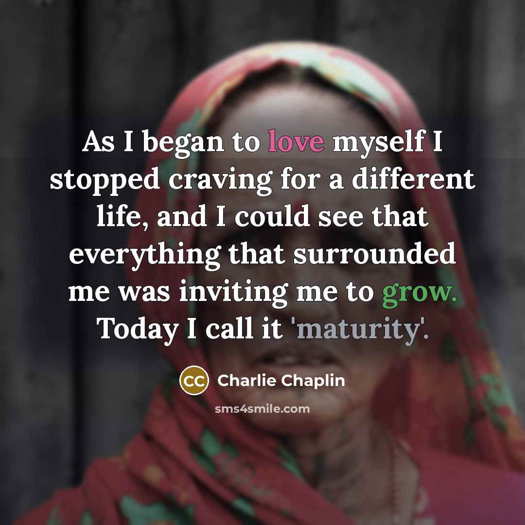“As I began to love myself I stopped craving for a different life, and I could see that everything that surrounded me was inviting me to grow. Today I call it 'maturity'.” quote by Charlie Chaplin