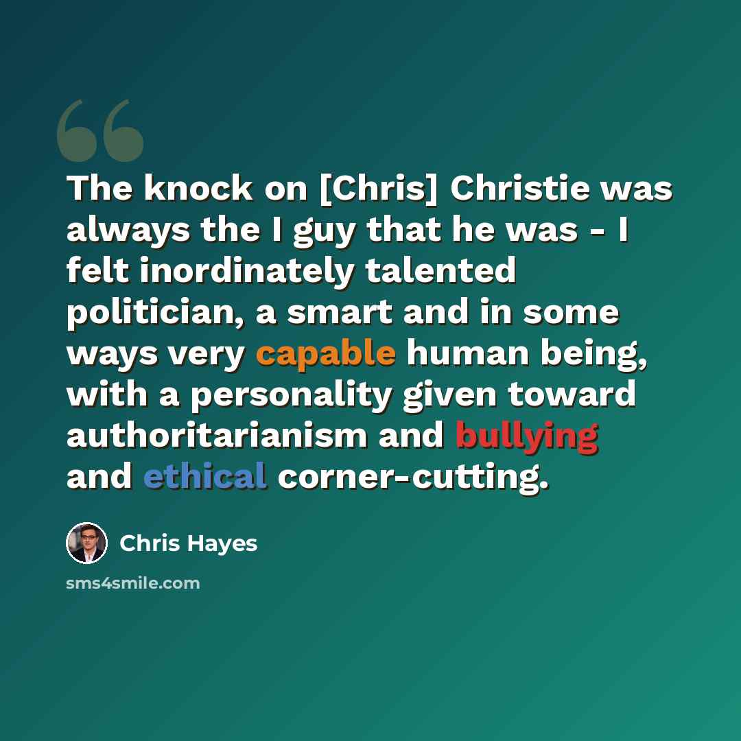 “The knock on [Chris] Christie was always the I guy that he was - I felt inordinately talented politician, a smart and in some ways very capable human being, with a personality given toward authoritarianism and bullying and ethical corner-cutting.” quote by Chris Hayes
