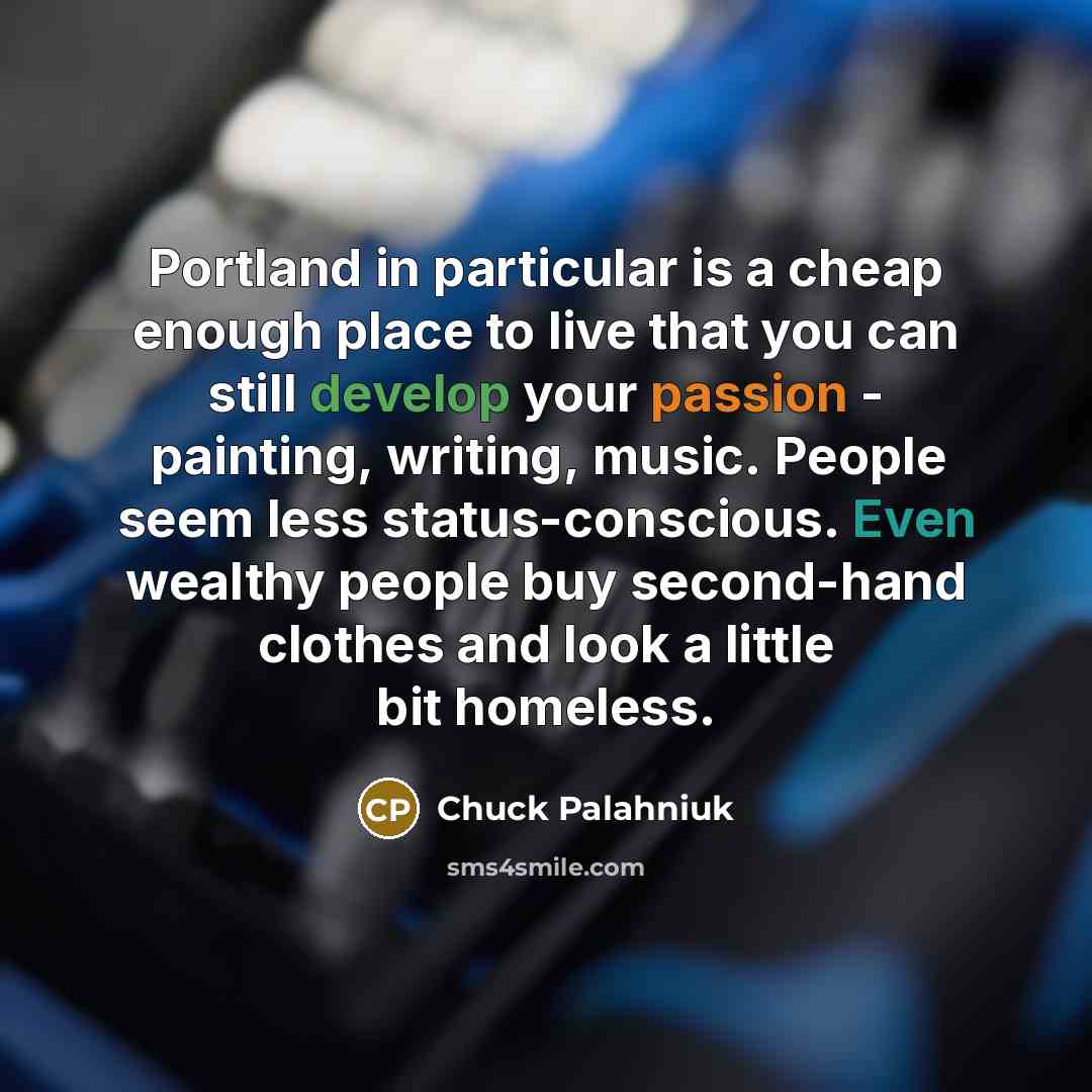 “Portland in particular is a cheap enough place to live that you can still develop your passion - painting, writing, music. People seem less status-conscious. Even wealthy people buy second-hand clothes and look a little bit homeless.” quote by Chuck Palahniuk