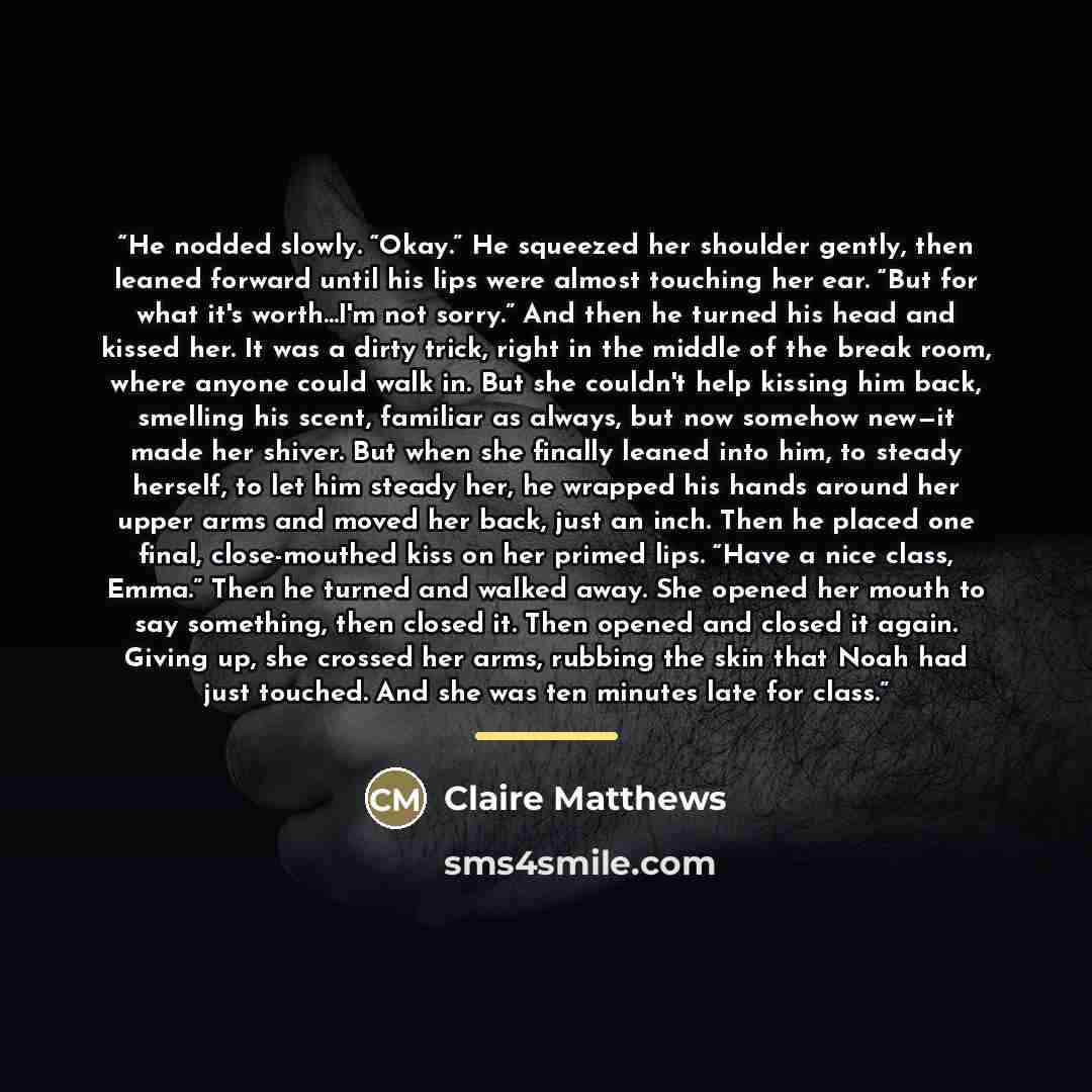 “He nodded slowly. “Okay.” He squeezed her shoulder gently, then leaned forward until his lips were almost touching her ear. “But for what it's worth...I'm not sorry.” And then he turned his head and kissed her. It was a dirty trick, right in the middle of the break room, where anyone could walk…” quote by Claire Matthews