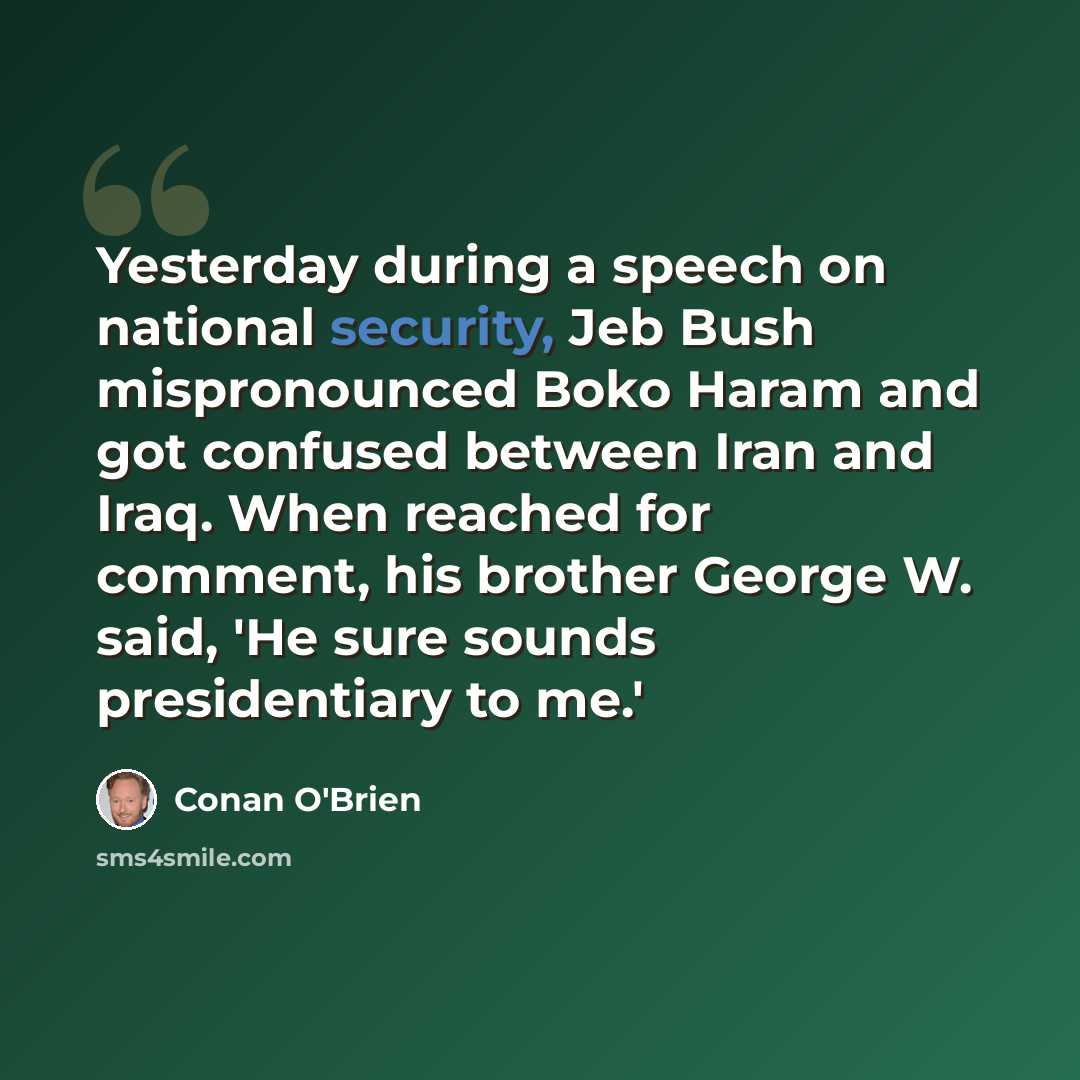 “Yesterday during a speech on national security, Jeb Bush mispronounced Boko Haram and got confused between Iran and Iraq. When reached for comment, his brother George W. said, 'He sure sounds presidentiary to me.'” quote by Conan O'Brien