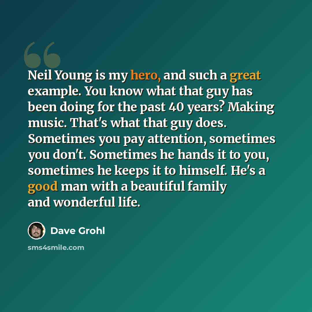 “Neil Young is my hero, and such a great example. You know what that guy has been doing for the past 40 years? Making music. That's what that guy does. Sometimes you pay attention, sometimes you don't. Sometimes he hands it to you, sometimes he keeps it to himself. He's a good man with a beautiful…” quote by Dave Grohl