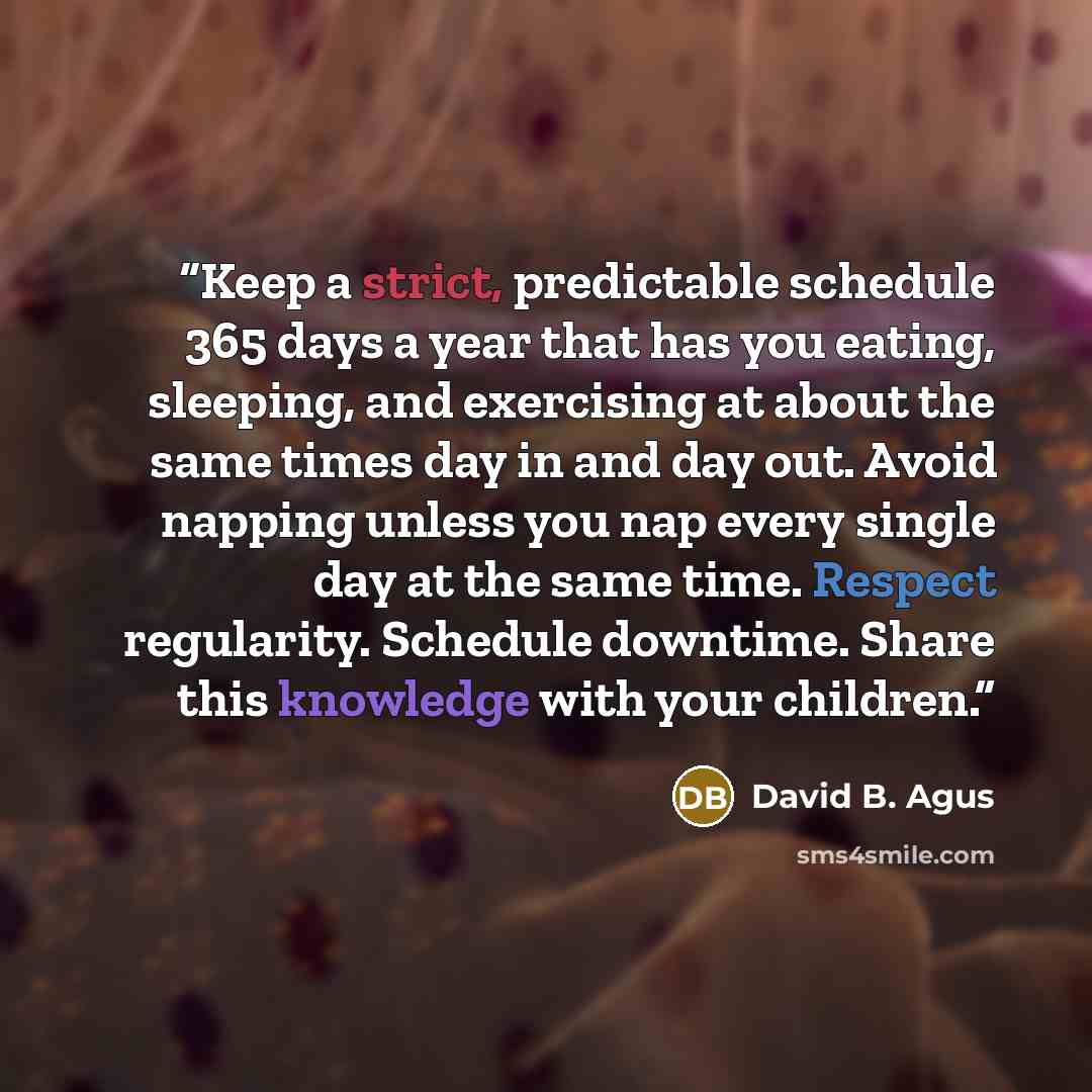 “Keep a strict, predictable schedule 365 days a year that has you eating, sleeping, and exercising at about the same times day in and day out. Avoid napping unless you nap every single day at the same time. Respect regularity. Schedule downtime. Share this knowledge with your children.” quote by David B. Agus