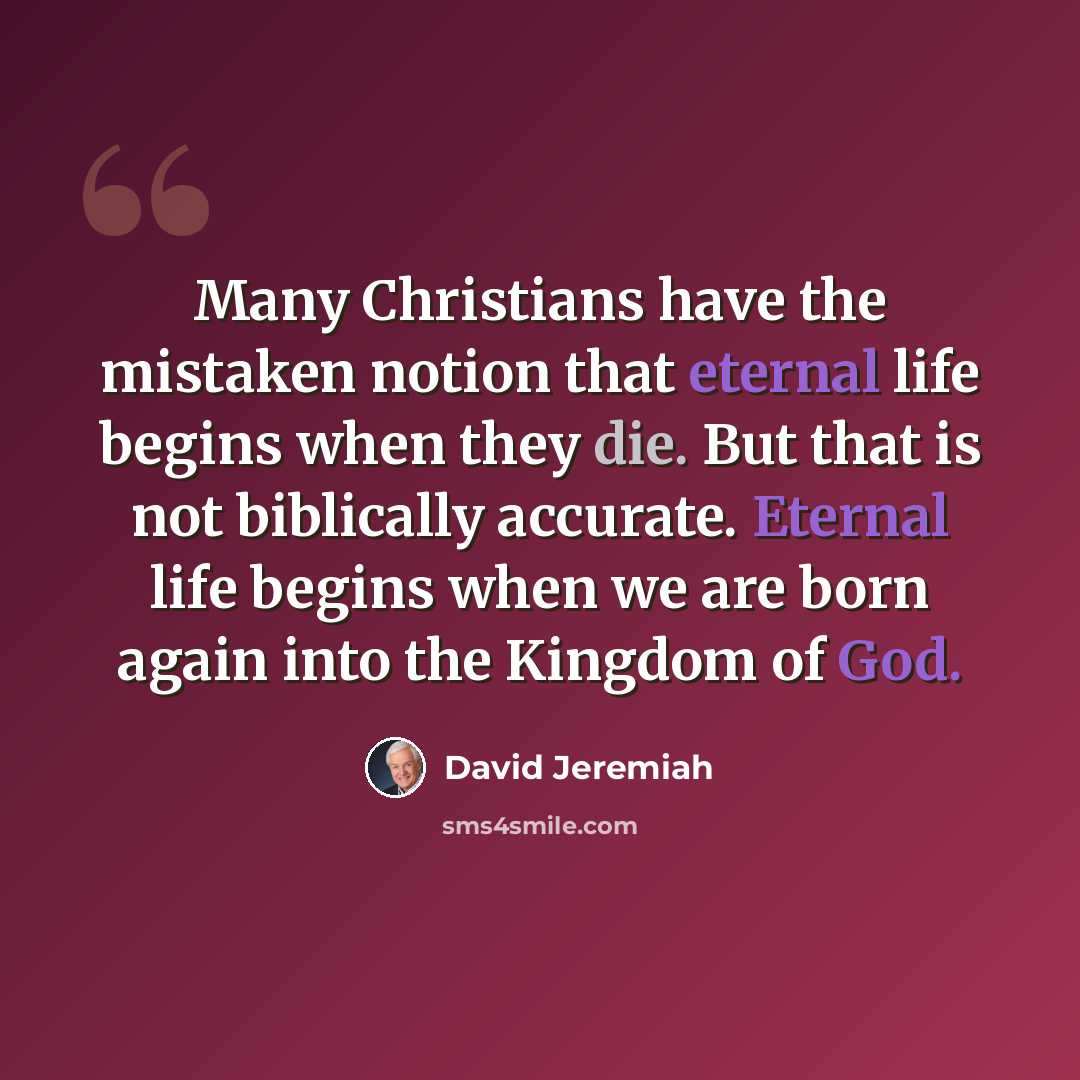 “Many Christians have the mistaken notion that eternal life begins when they die. But that is not biblically accurate. Eternal life begins when we are born again into the Kingdom of God.” quote by David Jeremiah