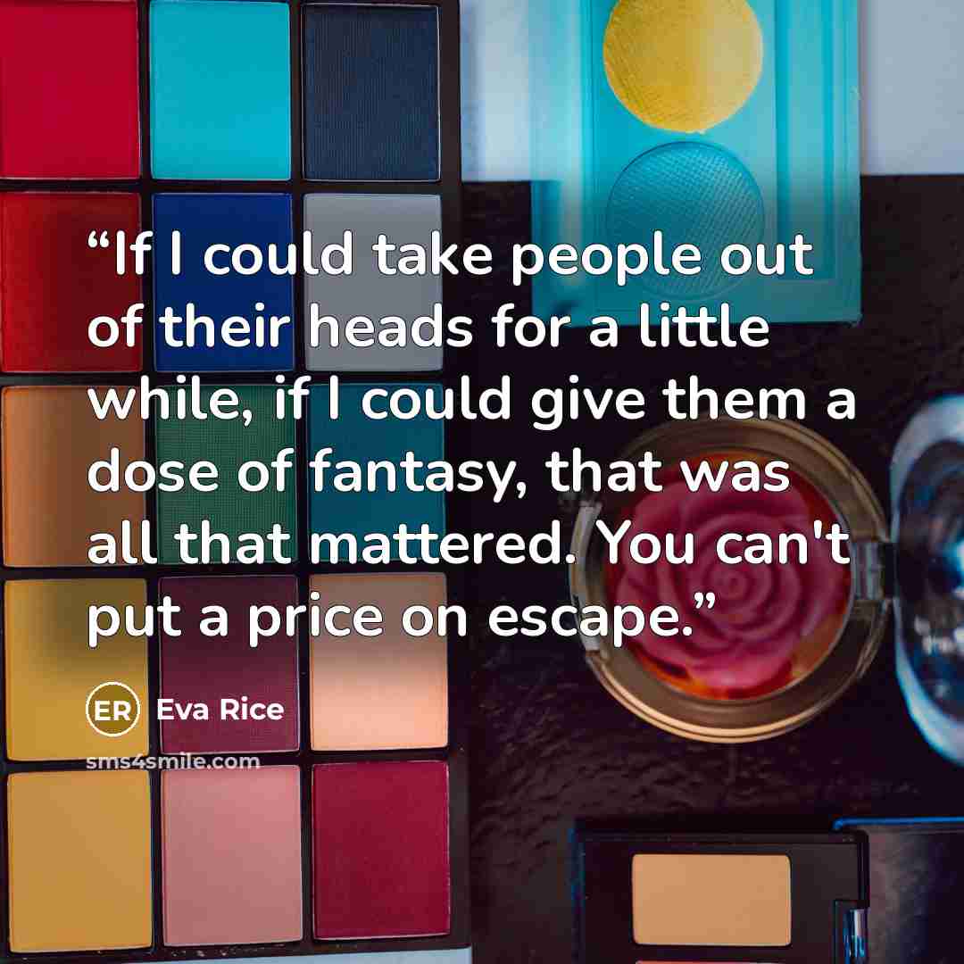 “If I could take people out of their heads for a little while, if I could give them a dose of fantasy, that was all that mattered. You can't put a price on escape.” quote by Eva Rice