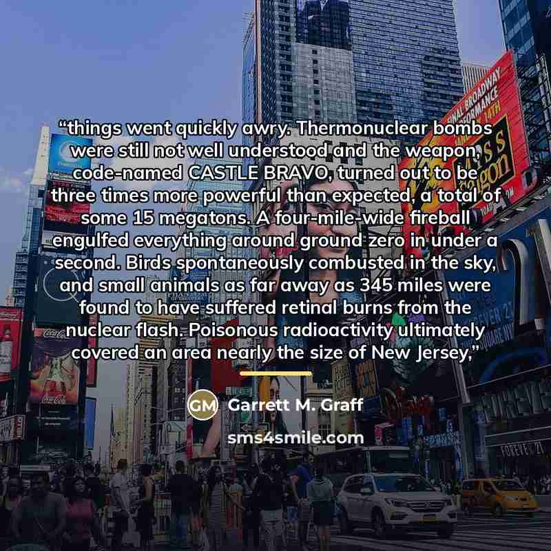“things went quickly awry. Thermonuclear bombs were still not well understood and the weapon, code-named CASTLE BRAVO, turned out to be three times more powerful than expected, a total of some 15 megatons. A four-mile-wide fireball engulfed everything around ground zero in under a second. Birds…” quote by Garrett M. Graff