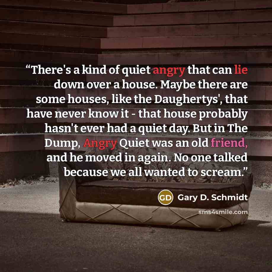 “There's a kind of quiet angry that can lie down over a house. Maybe there are some houses, like the Daughertys', that have never know it - that house probably hasn't ever had a quiet day. But in The Dump, Angry Quiet was an old friend, and he moved in again. No one talked because we all wanted to…” quote by Gary D. Schmidt