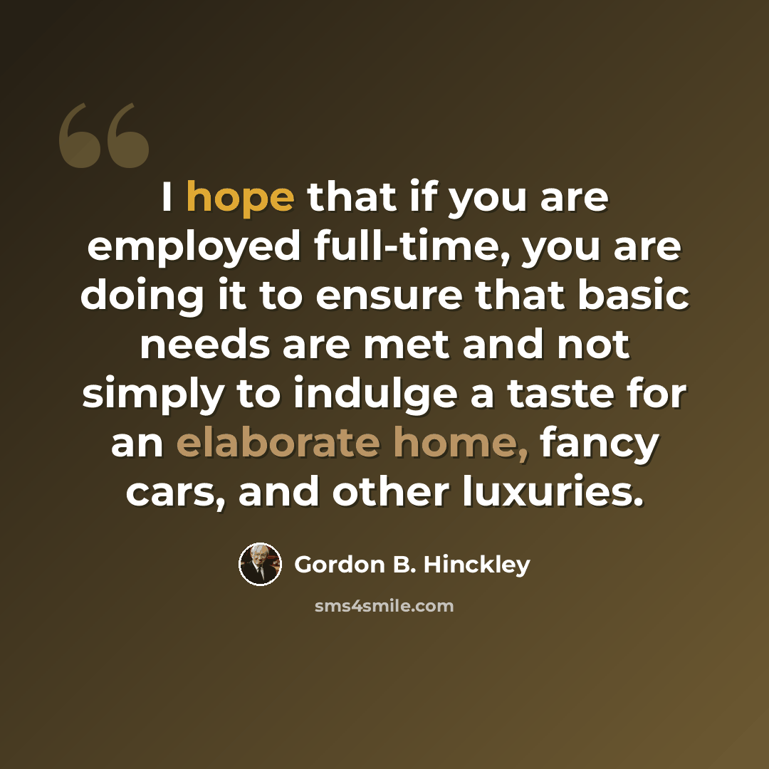 “I hope that if you are employed full-time, you are doing it to ensure that basic needs are met and not simply to indulge a taste for an elaborate home, fancy cars, and other luxuries.” quote by Gordon B. Hinckley