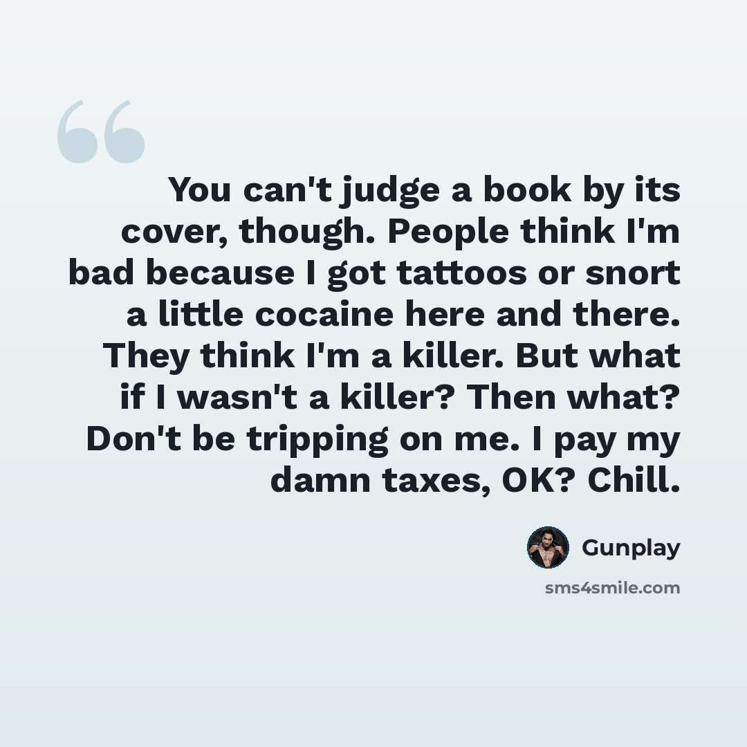 “You can't judge a book by its cover, though. People think I'm bad because I got tattoos or snort a little cocaine here and there. They think I'm a killer. But what if I wasn't a killer? Then what? Don't be tripping on me. I pay my damn taxes, OK? Chill.” quote by Gunplay