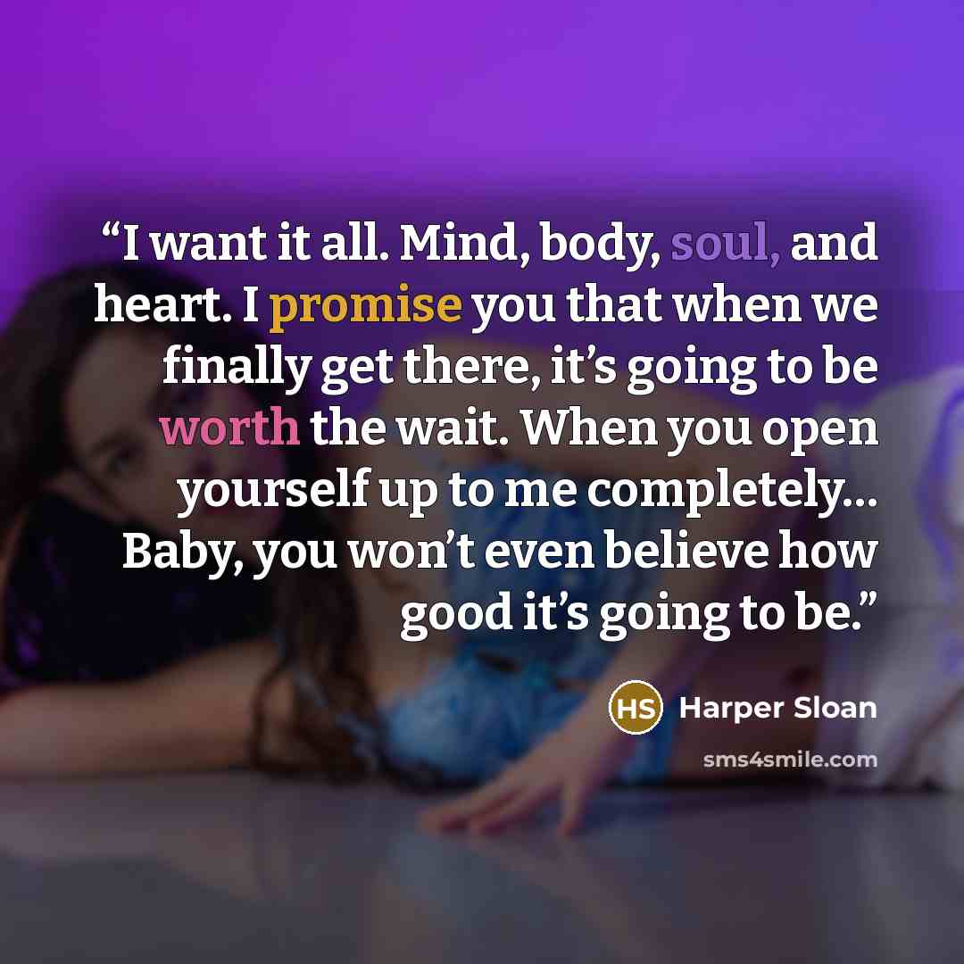“I want it all. Mind, body, soul, and heart. I promise you that when we finally get there, it’s going to be worth the wait. When you open yourself up to me completely… Baby, you won’t even believe how good it’s going to be.” quote by Harper Sloan