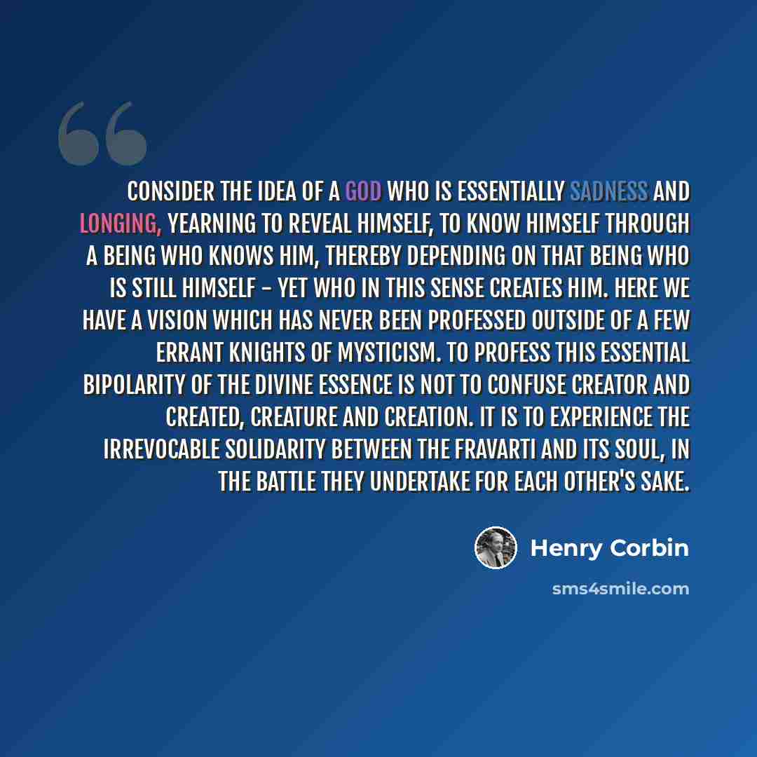 “Consider the idea of a God who is essentially sadness and longing, yearning to reveal himself, to know himself through a being who knows him, thereby depending on that being who is still himself - yet who in this sense creates Him. Here we have a vision which has never been professed outside of a…” quote by Henry Corbin
