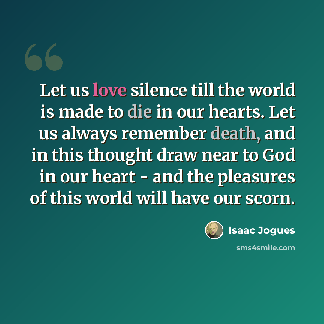 “Let us love silence till the world is made to die in our hearts. Let us always remember death, and in this thought draw near to God in our heart - and the pleasures of this world will have our scorn.” quote by Isaac Jogues