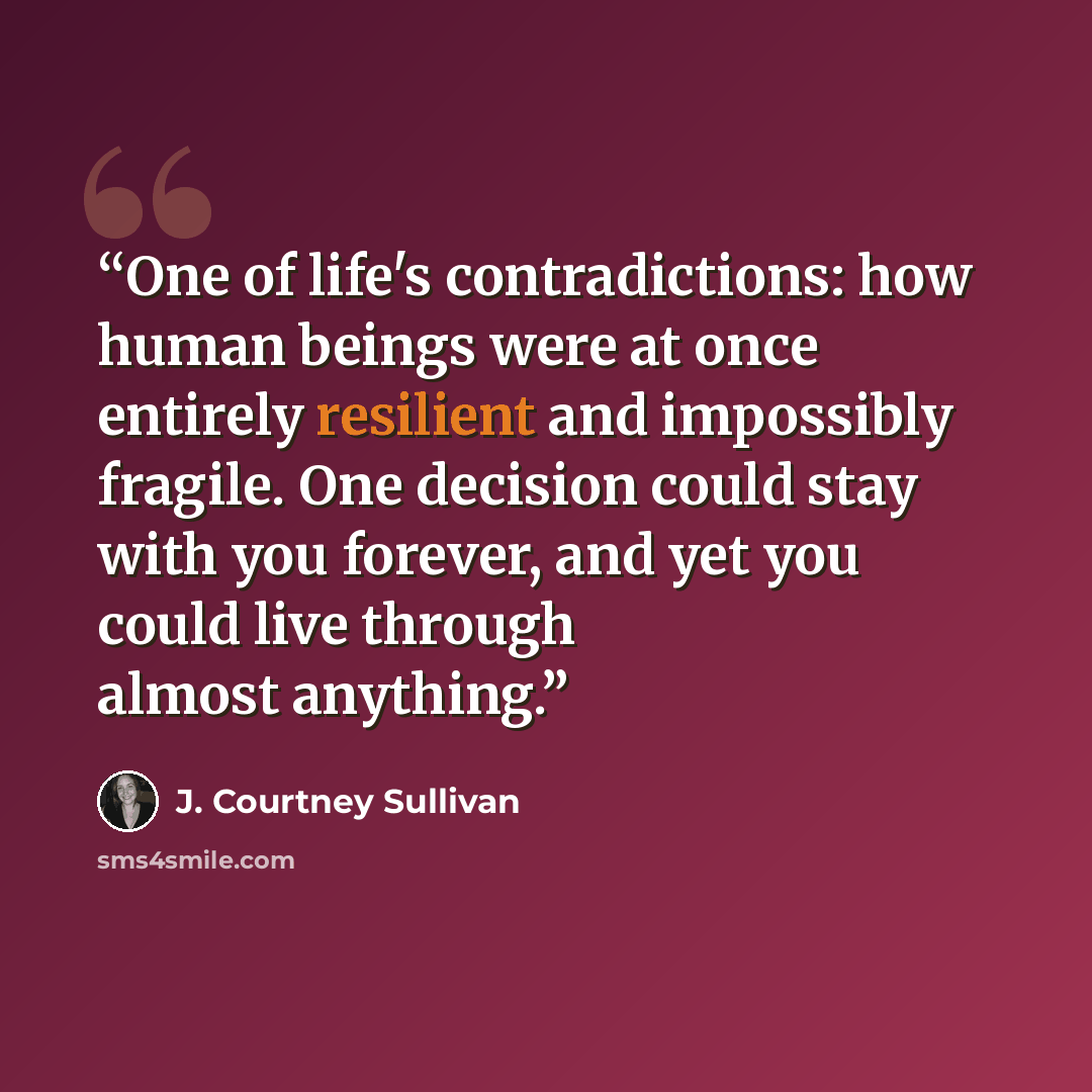 “One of life's contradictions: how human beings were at once entirely resilient and impossibly fragile. One decision could stay with you forever, and yet you could live through almost anything.” quote by J. Courtney Sullivan