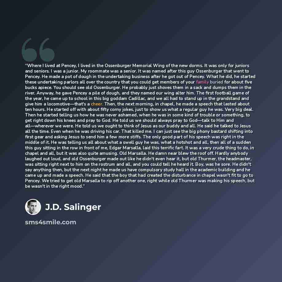 “Where I lived at Pencey, I lived in the Ossenburger Memorial Wing of the new dorms. It was only for juniors and seniors. I was a junior. My roommate was a senior. It was named after this guy Ossenburger that went to Pencey. He made a pot of dough in the undertaking business after he got out of…” quote by J.D. Salinger