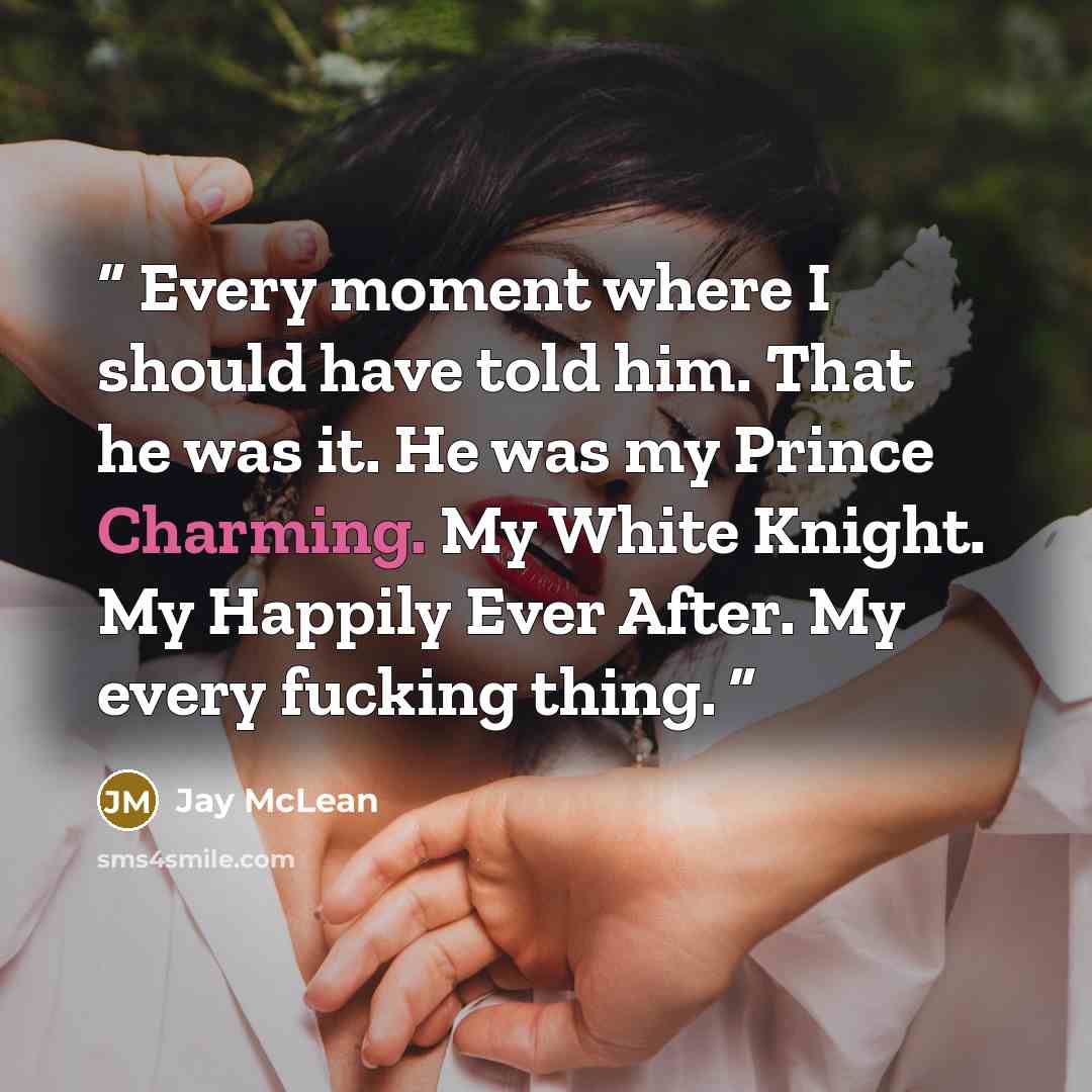 “Every moment where I should have told him. That he was it. He was my Prince Charming. My White Knight. My Happily Ever After. My every fucking thing.” quote by Jay McLean