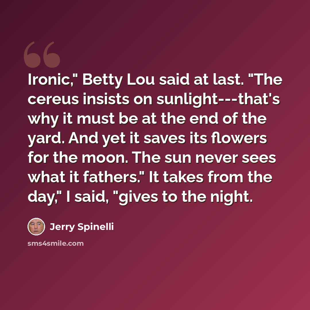 “Ironic," Betty Lou said at last. "The cereus insists on sunlight---that's why it must be at the end of the yard. And yet it saves its flowers for the moon. The sun never sees what it fathers." It takes from the day," I said, "gives to the night.” quote by Jerry Spinelli