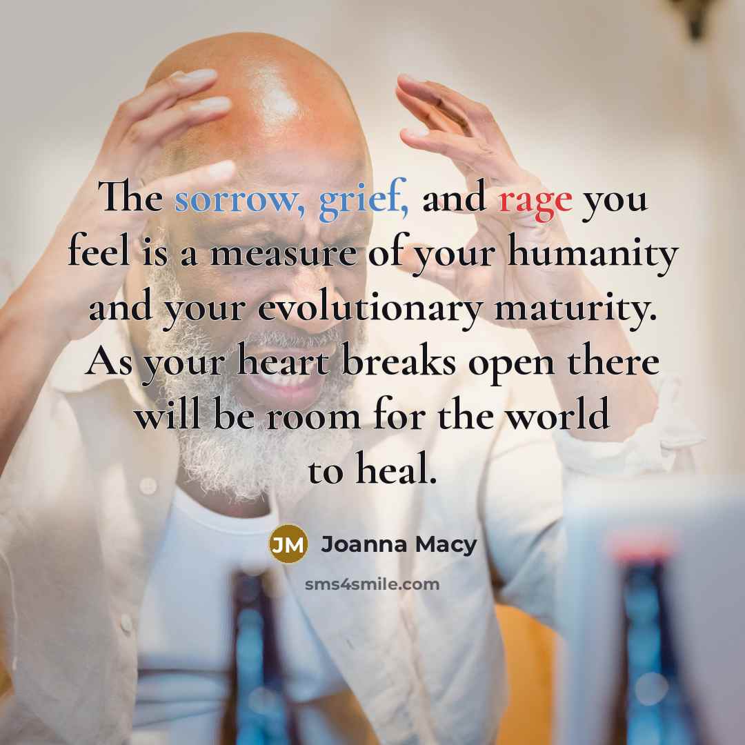 “The sorrow, grief, and rage you feel is a measure of your humanity and your evolutionary maturity. As your heart breaks open there will be room for the world to heal.” quote by Joanna Macy