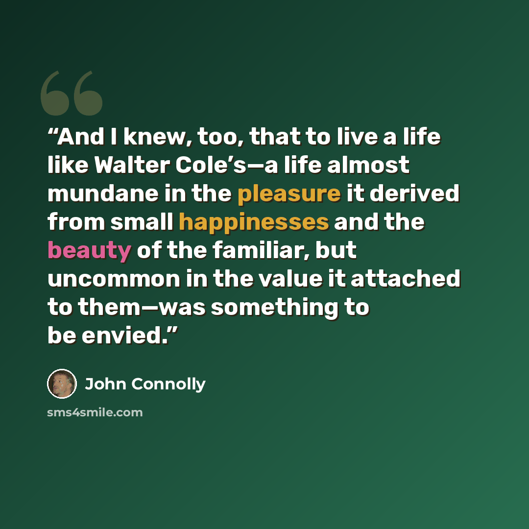 “And I knew, too, that to live a life like Walter Cole’s—a life almost mundane in the pleasure it derived from small happinesses and the beauty of the familiar, but uncommon in the value it attached to them—was something to be envied.” quote by John Connolly