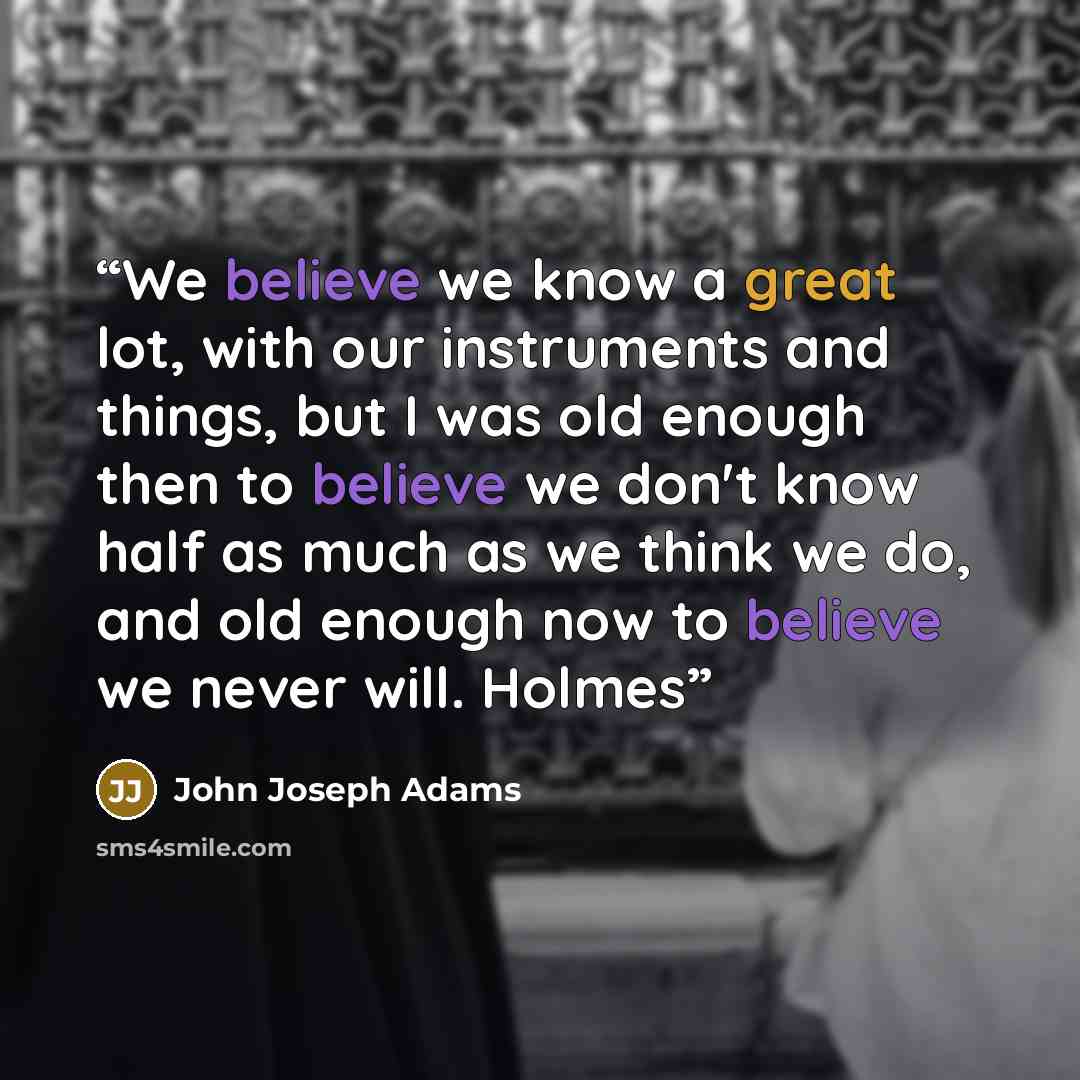 “We believe we know a great lot, with our instruments and things, but I was old enough then to believe we don't know half as much as we think we do, and old enough now to believe we never will. Holmes” quote by John Joseph Adams