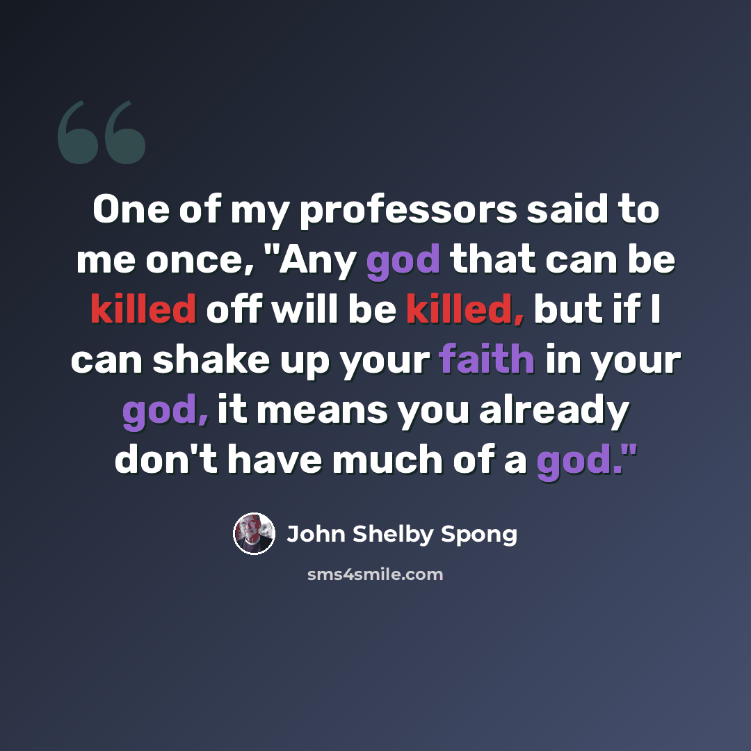 “One of my professors said to me once, "Any god that can be killed off will be killed, but if I can shake up your faith in your god, it means you already don't have much of a god."” quote by John Shelby Spong