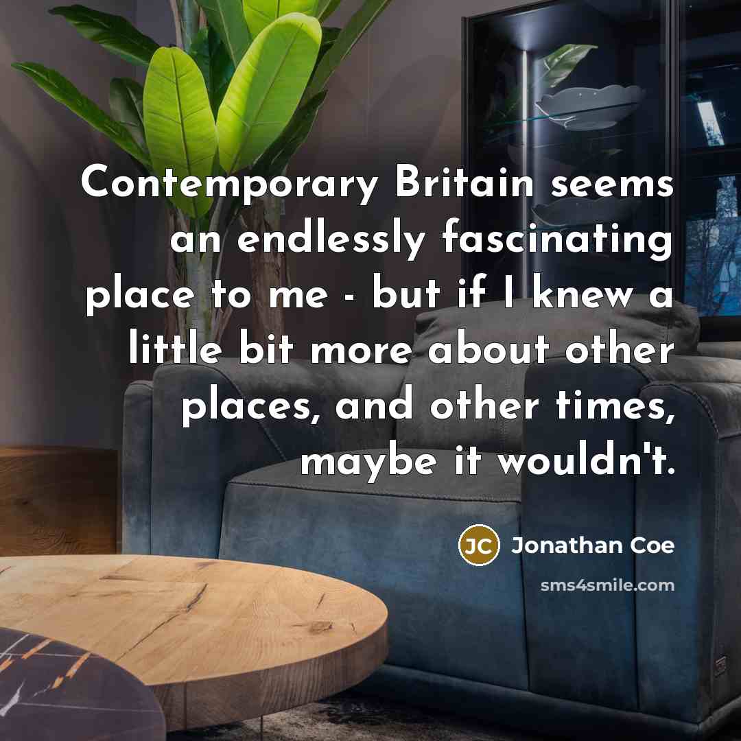 “Contemporary Britain seems an endlessly fascinating place to me - but if I knew a little bit more about other places, and other times, maybe it wouldn't.” quote by Jonathan Coe