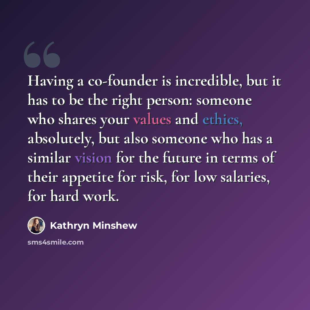 “Having a co-founder is incredible, but it has to be the right person: someone who shares your values and ethics, absolutely, but also someone who has a similar vision for the future in terms of their appetite for risk, for low salaries, for hard work.” quote by Kathryn Minshew