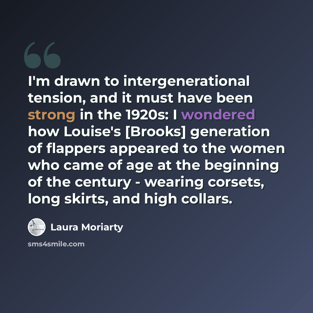 “I'm drawn to intergenerational tension, and it must have been strong in the 1920s: I wondered how Louise's [Brooks] generation of flappers appeared to the women who came of age at the beginning of the century - wearing corsets, long skirts, and high collars.” quote by Laura Moriarty