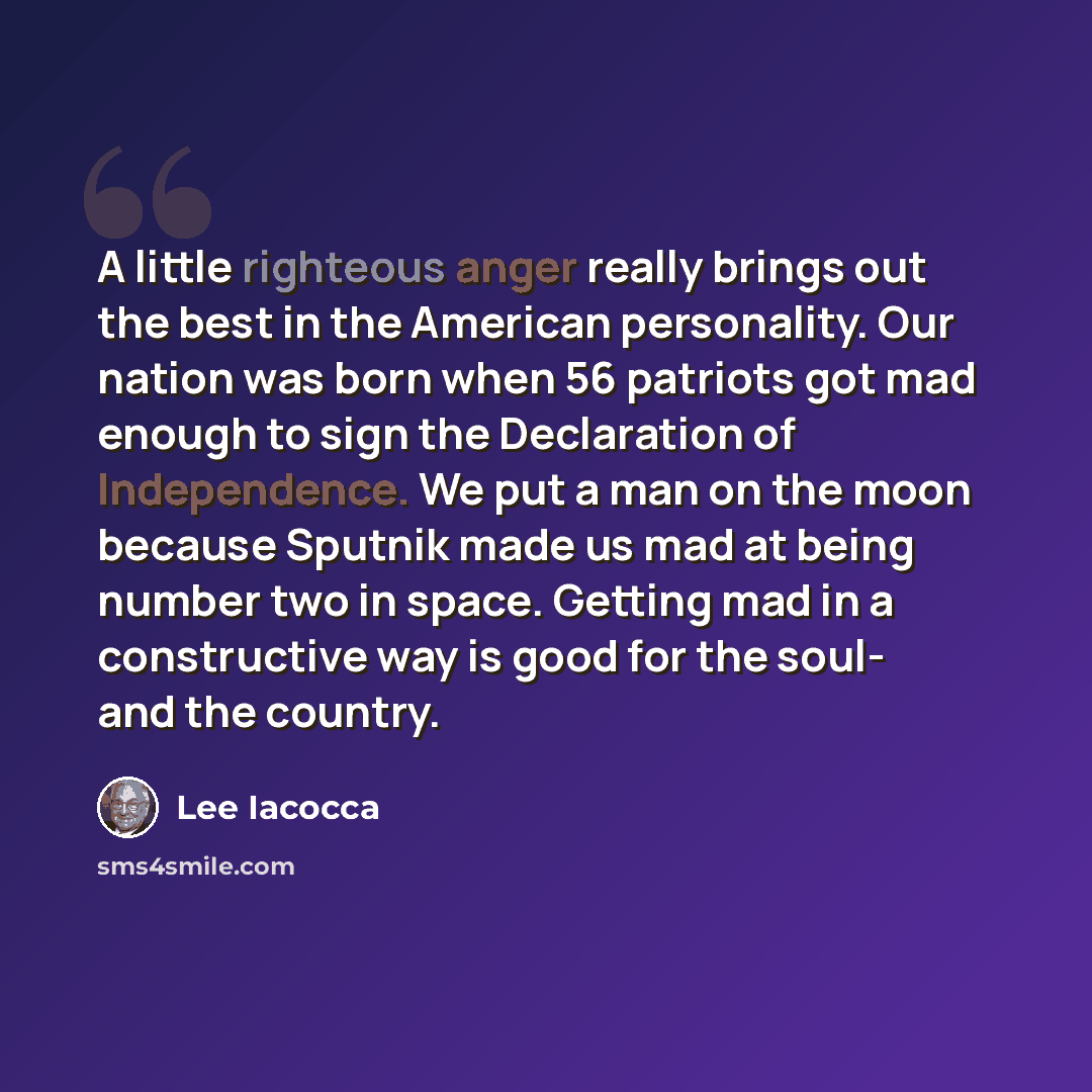 “A little righteous anger really brings out the best in the American personality. Our nation was born when 56 patriots got mad enough to sign the Declaration of Independence. We put a man on the moon because Sputnik made us mad at being number two in space. Getting mad in a constructive way is good…” quote by Lee Iacocca