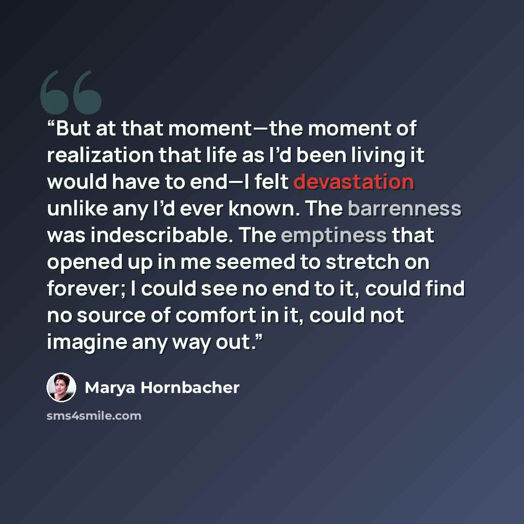 “But at that moment—the moment of realization that life as I’d been living it would have to end—I felt devastation unlike any I’d ever known. The barrenness was indescribable. The emptiness that opened up in me seemed to stretch on forever; I could see no end to it, could find no source of comfort…” quote by Marya Hornbacher