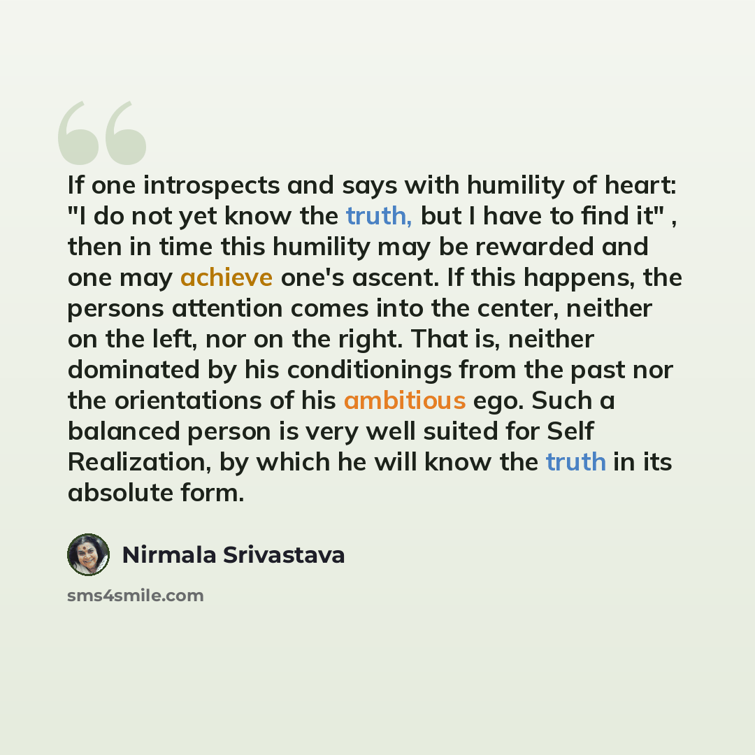 “If one introspects and says with humility of heart: "I do not yet know the truth, but I have to find it" , then in time this humility may be rewarded and one may achieve one's ascent. If this happens, the persons attention comes into the center, neither on the left, nor on the right. That is…” quote by Nirmala Srivastava