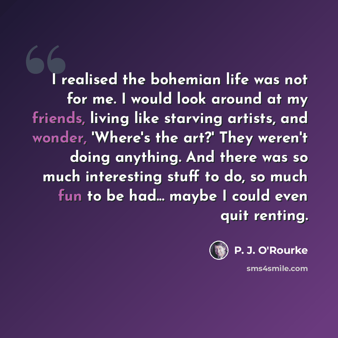 “I realised the bohemian life was not for me. I would look around at my friends, living like starving artists, and wonder, 'Where's the art?' They weren't doing anything. And there was so much interesting stuff to do, so much fun to be had... maybe I could even quit renting.” quote by P. J. O'Rourke