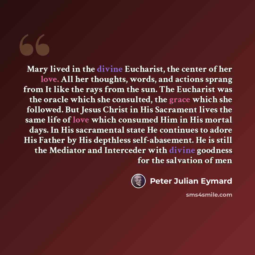 “Mary lived in the divine Eucharist, the center of her love. All her thoughts, words, and actions sprang from It like the rays from the sun. The Eucharist was the oracle which she consulted, the grace which she followed. But Jesus Christ in His Sacrament lives the same life of love which consumed…” quote by Peter Julian Eymard