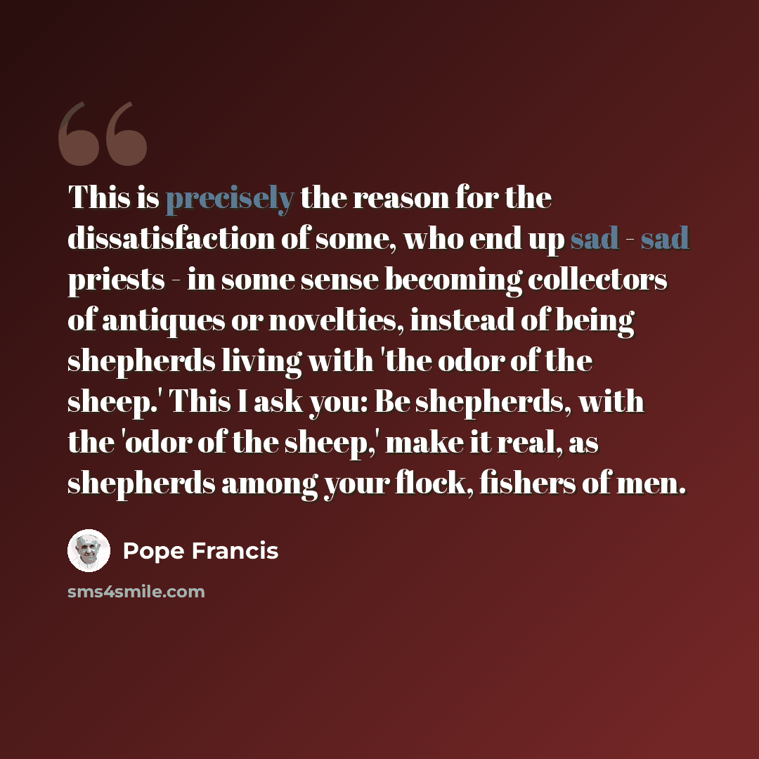 “This is precisely the reason for the dissatisfaction of some, who end up sad - sad priests - in some sense becoming collectors of antiques or novelties, instead of being shepherds living with 'the odor of the sheep.' This I ask you: Be shepherds, with the 'odor of the sheep,' make it real, as…” quote by Pope Francis