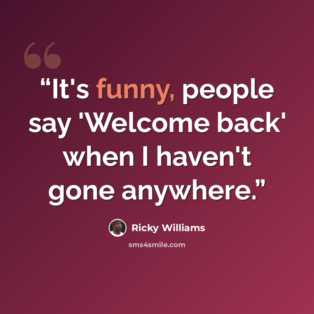 “It's funny, people say 'Welcome back' when I haven't gone anywhere.” quote by Ricky Williams