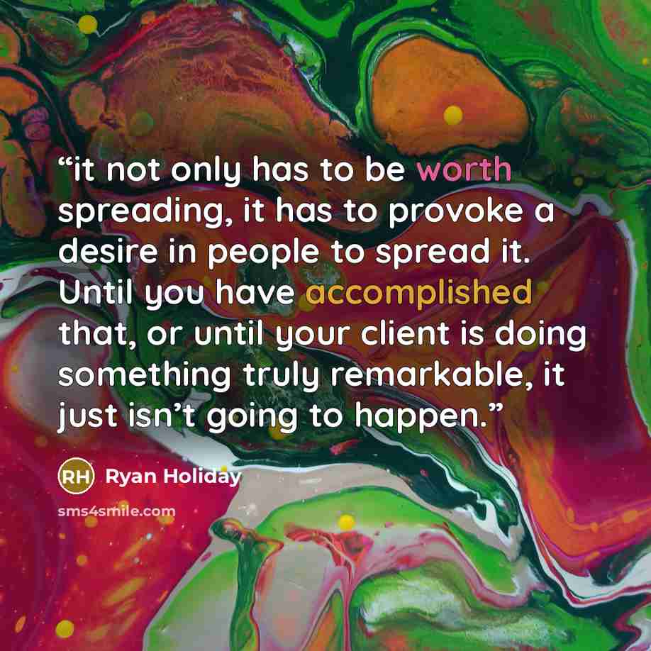 “it not only has to be worth spreading, it has to provoke a desire in people to spread it. Until you have accomplished that, or until your client is doing something truly remarkable, it just isn’t going to happen.” quote by Ryan Holiday
