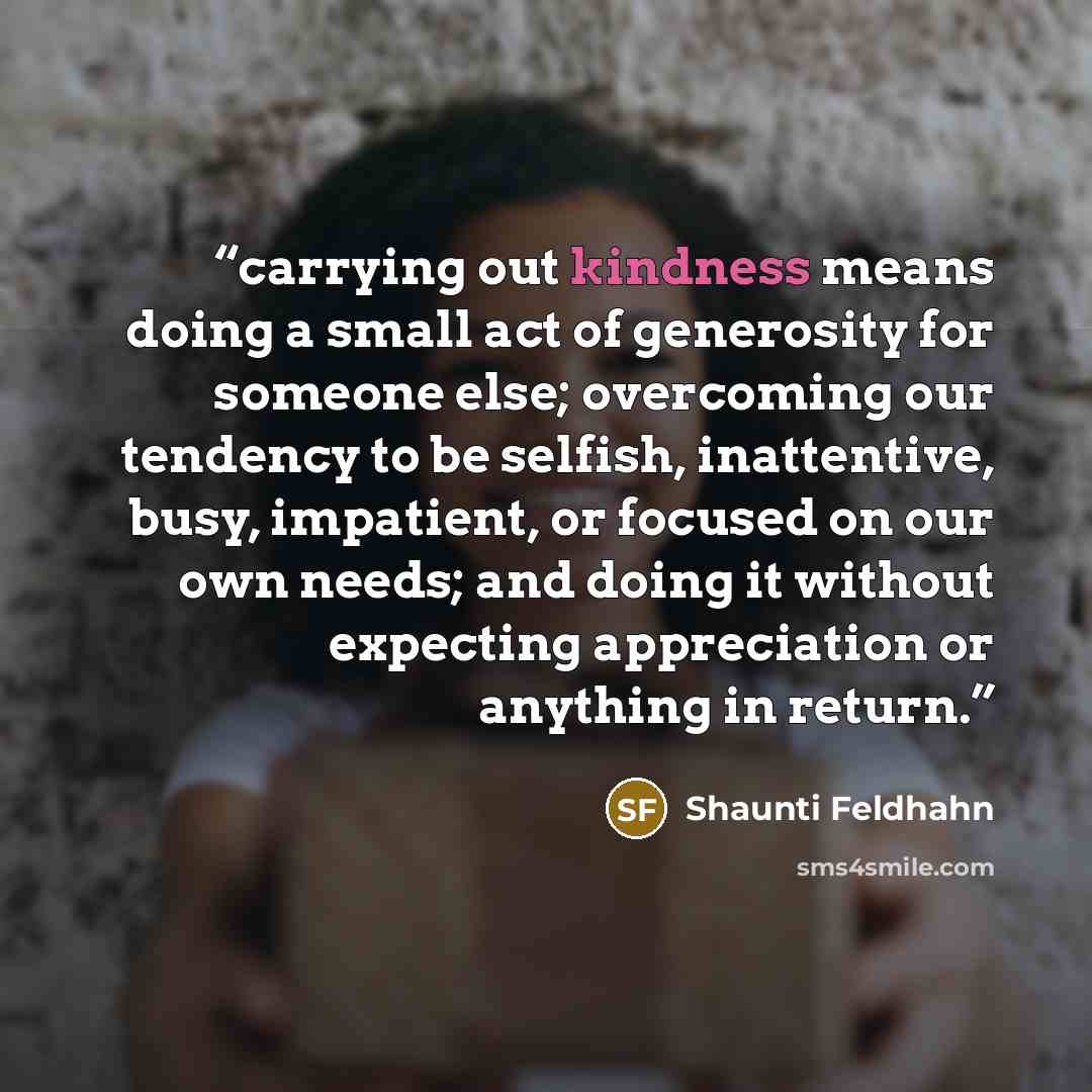 “carrying out kindness means doing a small act of generosity for someone else; overcoming our tendency to be selfish, inattentive, busy, impatient, or focused on our own needs; and doing it without expecting appreciation or anything in return.” quote by Shaunti Feldhahn