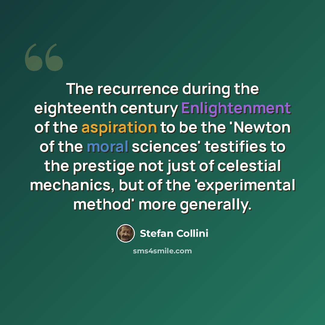 “The recurrence during the eighteenth century Enlightenment of the aspiration to be the 'Newton of the moral sciences' testifies to the prestige not just of celestial mechanics, but of the 'experimental method' more generally.” quote by Stefan Collini