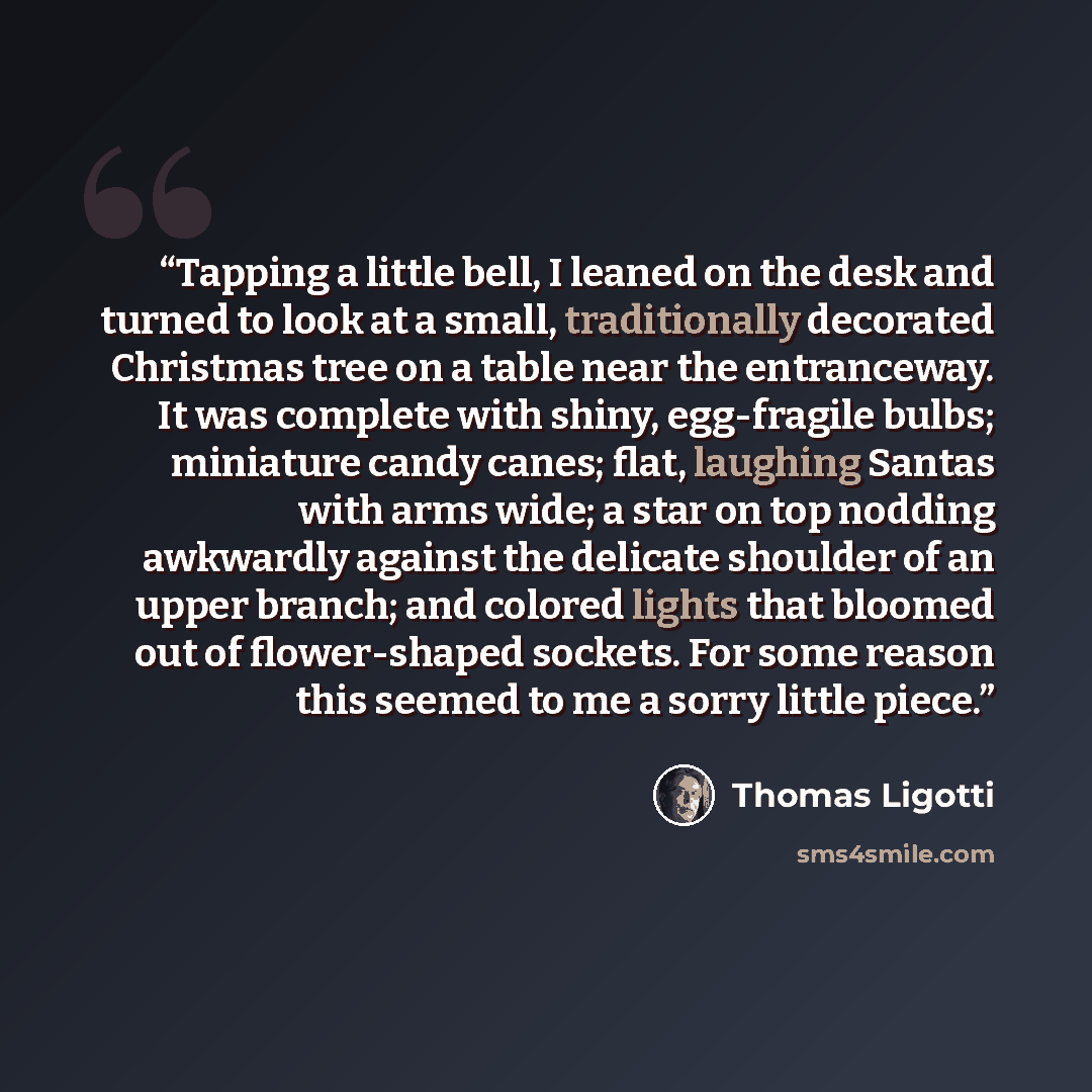“Tapping a little bell, I leaned on the desk and turned to look at a small, traditionally decorated Christmas tree on a table near the entranceway. It was complete with shiny, egg-fragile bulbs; miniature candy canes; flat, laughing Santas with arms wide; a star on top nodding awkwardly against the…” quote by Thomas Ligotti